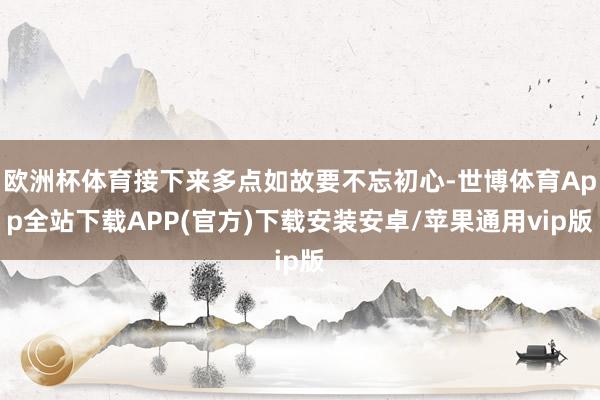 欧洲杯体育接下来多点如故要不忘初心-世博体育App全站下载APP(官方)下载安装安卓/苹果通用vip版