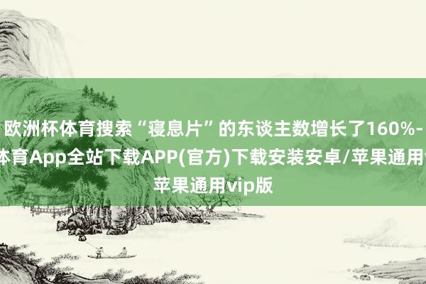 欧洲杯体育搜索“寝息片”的东谈主数增长了160%-世博体育App全站下载APP(官方)下载安装安卓/苹果通用vip版