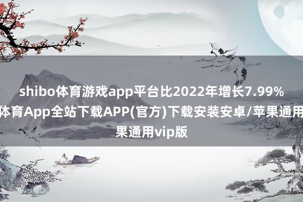shibo体育游戏app平台比2022年增长7.99%-世博体育App全站下载APP(官方)下载安装安卓/苹果通用vip版