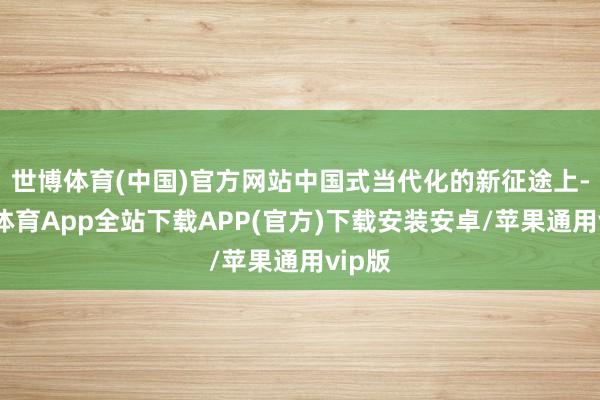 世博体育(中国)官方网站中国式当代化的新征途上-世博体育App全站下载APP(官方)下载安装安卓/苹果通用vip版