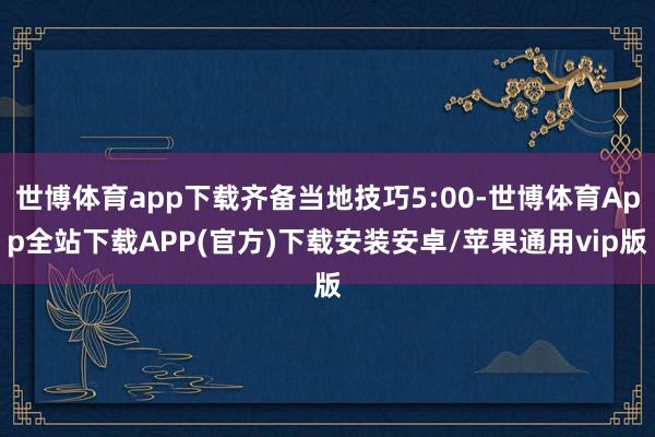 世博体育app下载齐备当地技巧5:00-世博体育App全站下载APP(官方)下载安装安卓/苹果通用vip版