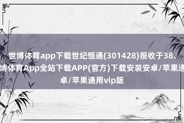 世博体育app下载世纪恒通(301428)报收于38.75元-世博体育App全站下载APP(官方)下载安装安卓/苹果通用vip版