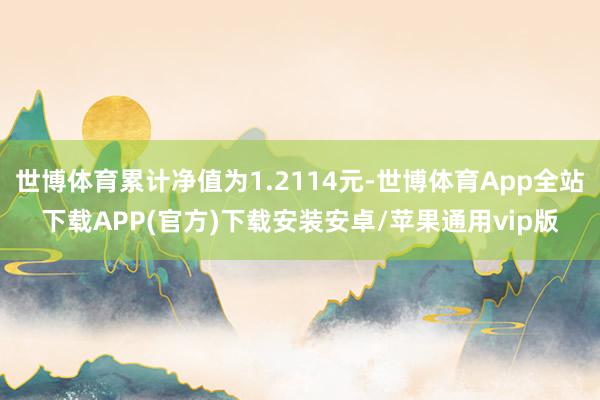 世博体育累计净值为1.2114元-世博体育App全站下载APP(官方)下载安装安卓/苹果通用vip版