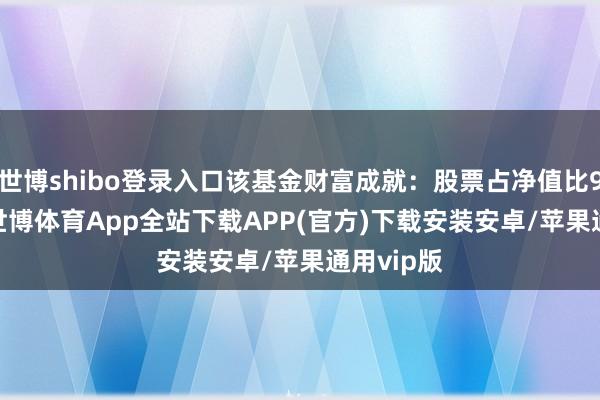 世博shibo登录入口该基金财富成就：股票占净值比92.62%-世博体育App全站下载APP(官方)下载安装安卓/苹果通用vip版