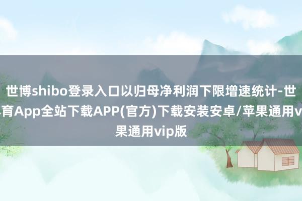 世博shibo登录入口以归母净利润下限增速统计-世博体育App全站下载APP(官方)下载安装安卓/苹果通用vip版