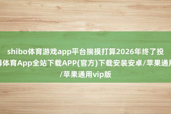 shibo体育游戏app平台揣摸打算2026年终了投产-世博体育App全站下载APP(官方)下载安装安卓/苹果通用vip版