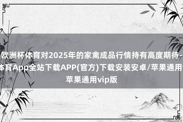 欧洲杯体育对2025年的家禽成品行情持有高度期待-世博体育App全站下载APP(官方)下载安装安卓/苹果通用vip版