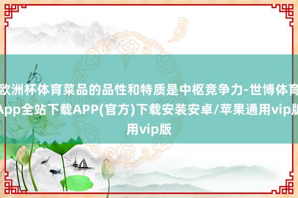 欧洲杯体育菜品的品性和特质是中枢竞争力-世博体育App全站下载APP(官方)下载安装安卓/苹果通用vip版