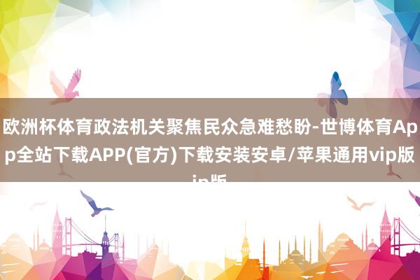 欧洲杯体育政法机关聚焦民众急难愁盼-世博体育App全站下载APP(官方)下载安装安卓/苹果通用vip版