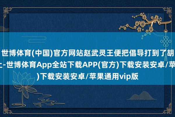 世博体育(中国)官方网站赵武灵王便把倡导打到了胡东说念主身上-世博体育App全站下载APP(官方)下载安装安卓/苹果通用vip版
