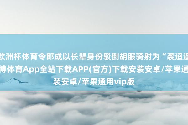 欧洲杯体育令郎成以长辈身份驳倒胡服骑射为“袭迢遥之服-世博体育App全站下载APP(官方)下载安装安卓/苹果通用vip版