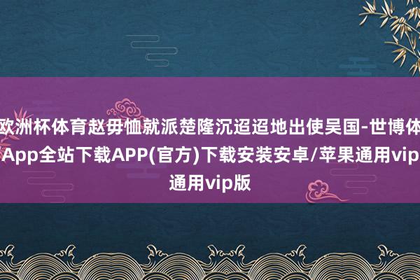 欧洲杯体育赵毋恤就派楚隆沉迢迢地出使吴国-世博体育App全站下载APP(官方)下载安装安卓/苹果通用vip版