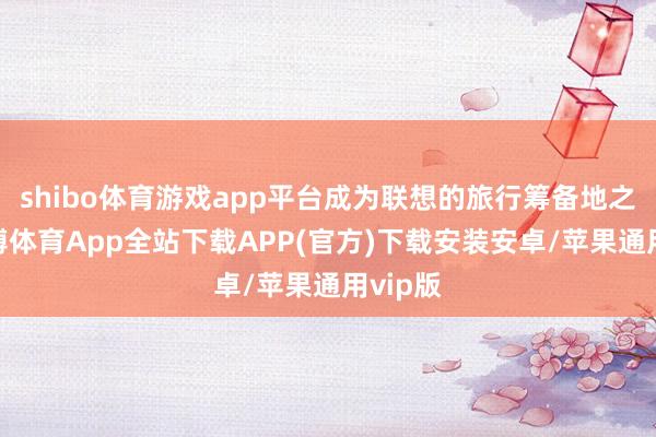 shibo体育游戏app平台成为联想的旅行筹备地之一-世博体育App全站下载APP(官方)下载安装安卓/苹果通用vip版