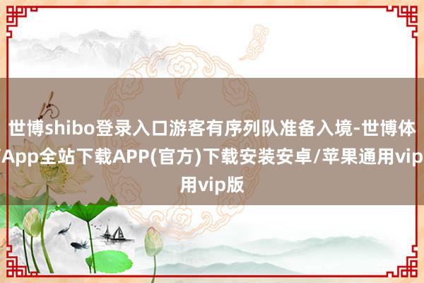 世博shibo登录入口游客有序列队准备入境-世博体育App全站下载APP(官方)下载安装安卓/苹果通用vip版