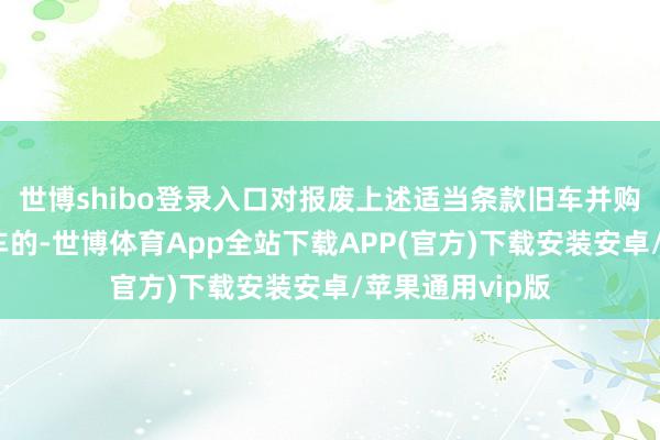 世博shibo登录入口对报废上述适当条款旧车并购买新动力乘用车的-世博体育App全站下载APP(官方)下载安装安卓/苹果通用vip版