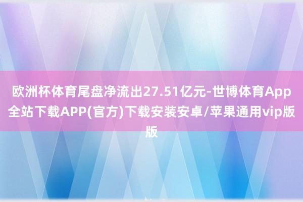 欧洲杯体育尾盘净流出27.51亿元-世博体育App全站下载APP(官方)下载安装安卓/苹果通用vip版