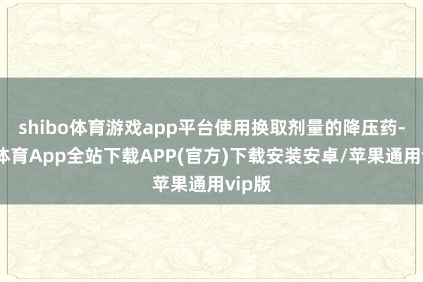 shibo体育游戏app平台使用换取剂量的降压药-世博体育App全站下载APP(官方)下载安装安卓/苹果通用vip版