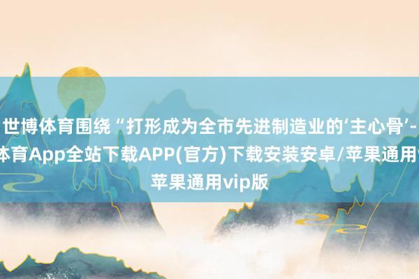 世博体育围绕“打形成为全市先进制造业的‘主心骨’-世博体育App全站下载APP(官方)下载安装安卓/苹果通用vip版
