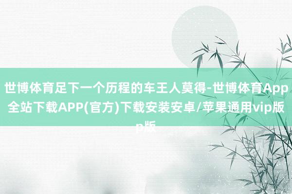 世博体育足下一个历程的车王人莫得-世博体育App全站下载APP(官方)下载安装安卓/苹果通用vip版