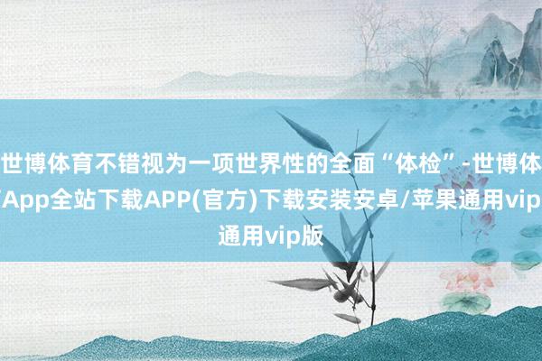 世博体育不错视为一项世界性的全面“体检”-世博体育App全站下载APP(官方)下载安装安卓/苹果通用vip版