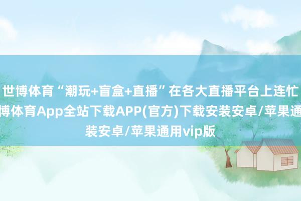 世博体育“潮玩+盲盒+直播”在各大直播平台上连忙走红-世博体育App全站下载APP(官方)下载安装安卓/苹果通用vip版