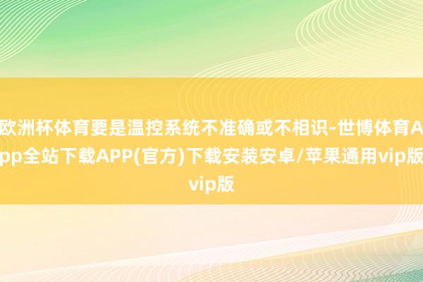 欧洲杯体育要是温控系统不准确或不相识-世博体育App全站下载APP(官方)下载安装安卓/苹果通用vip版