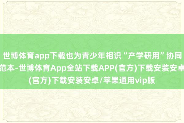 世博体育app下载也为青少年相识“产学研用”协同更正提供了纯真范本-世博体育App全站下载APP(官方)下载安装安卓/苹果通用vip版