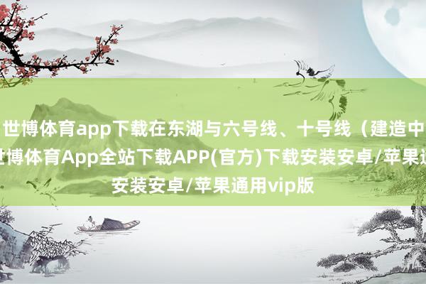 世博体育app下载在东湖与六号线、十号线(建造中)换乘-世博体育App全站下载APP(官方)下载安装安卓/苹果通用vip版