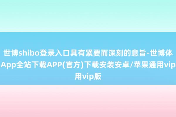 世博shibo登录入口具有紧要而深刻的意旨-世博体育App全站下载APP(官方)下载安装安卓/苹果通用vip版