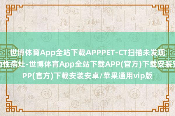 世博体育App全站下载APPPET-CT扫描未发现颅外原发肿瘤或转动性病灶-世博体育App全站下载APP(官方)下载安装安卓/苹果通用vip版