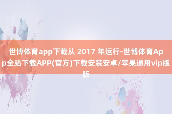 世博体育app下载从 2017 年运行-世博体育App全站下载APP(官方)下载安装安卓/苹果通用vip版
