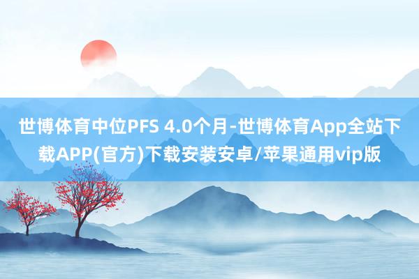世博体育中位PFS 4.0个月-世博体育App全站下载APP(官方)下载安装安卓/苹果通用vip版