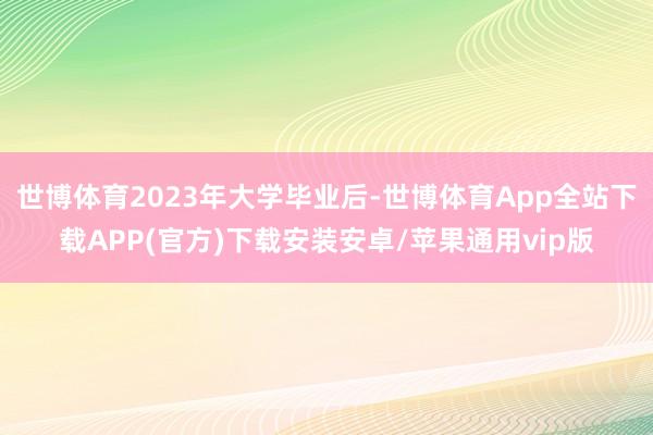 世博体育2023年大学毕业后-世博体育App全站下载APP(官方)下载安装安卓/苹果通用vip版