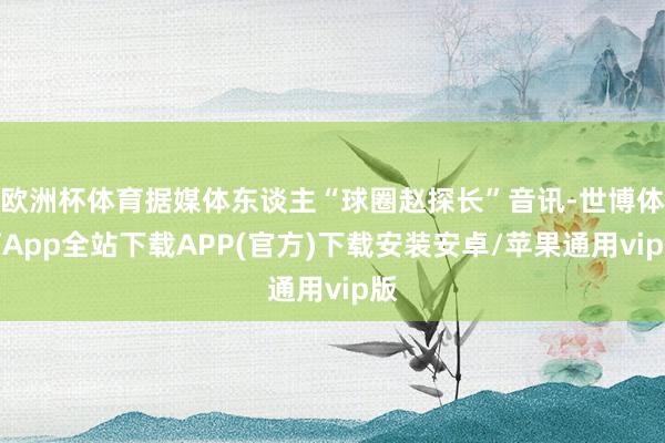 欧洲杯体育据媒体东谈主“球圈赵探长”音讯-世博体育App全站下载APP(官方)下载安装安卓/苹果通用vip版