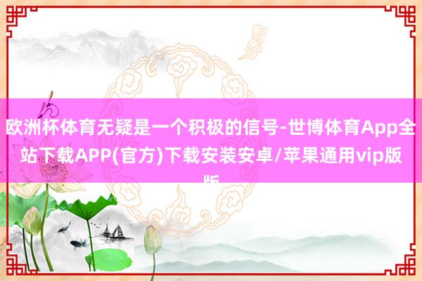 欧洲杯体育无疑是一个积极的信号-世博体育App全站下载APP(官方)下载安装安卓/苹果通用vip版
