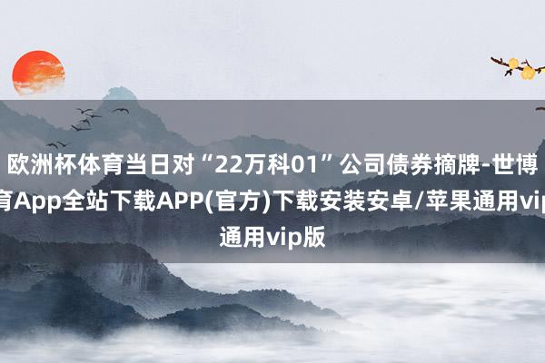 欧洲杯体育当日对“22万科01”公司债券摘牌-世博体育App全站下载APP(官方)下载安装安卓/苹果通用vip版