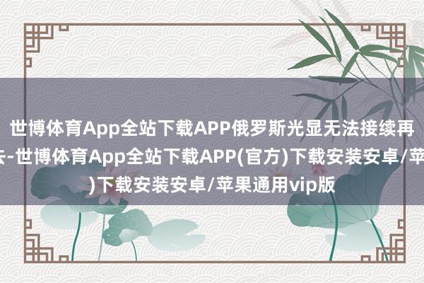 世博体育App全站下载APP俄罗斯光显无法接续再和欧洲耗下去-世博体育App全站下载APP(官方)下载安装安卓/苹果通用vip版
