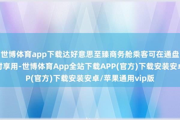 世博体育app下载达好意思至臻商务舱乘客可在通盘这个词航程中随时享用-世博体育App全站下载APP(官方)下载安装安卓/苹果通用vip版