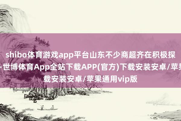 shibo体育游戏app平台山东不少商超齐在积极探索优化升级-世博体育App全站下载APP(官方)下载安装安卓/苹果通用vip版