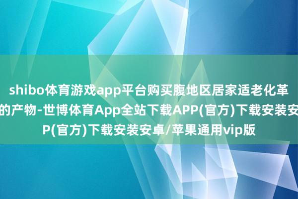 shibo体育游戏app平台购买腹地区居家适老化革新补贴清单畛域内的产物-世博体育App全站下载APP(官方)下载安装安卓/苹果通用vip版