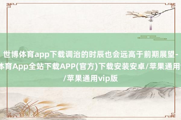 世博体育app下载调治的时辰也会远高于前期展望-世博体育App全站下载APP(官方)下载安装安卓/苹果通用vip版
