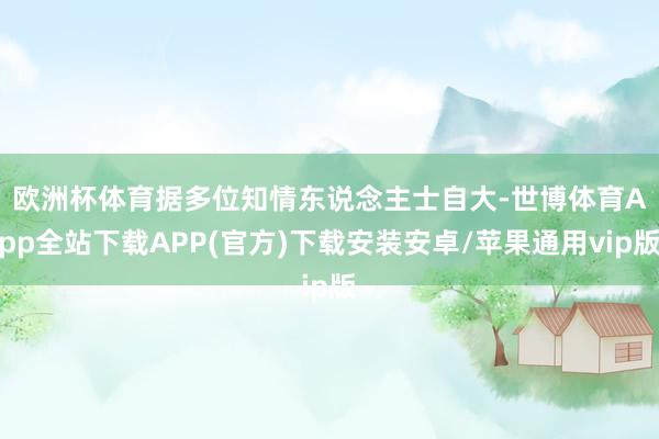 欧洲杯体育　　据多位知情东说念主士自大-世博体育App全站下载APP(官方)下载安装安卓/苹果通用vip版