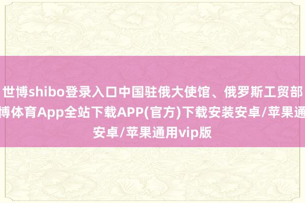 世博shibo登录入口中国驻俄大使馆、俄罗斯工贸部接济-世博体育App全站下载APP(官方)下载安装安卓/苹果通用vip版