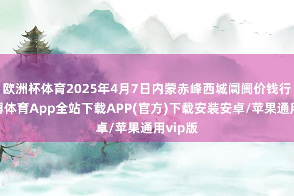欧洲杯体育2025年4月7日内蒙赤峰西城阛阓价钱行情-世博体育App全站下载APP(官方)下载安装安卓/苹果通用vip版