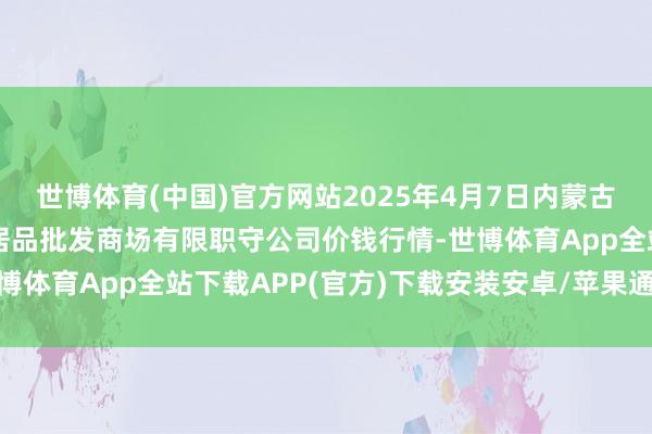 世博体育(中国)官方网站2025年4月7日内蒙古呼和浩特市东瓦窑农副居品批发商场有限职守公司价钱行情-世博体育App全站下载APP(官方)下载安装安卓/苹果通用vip版