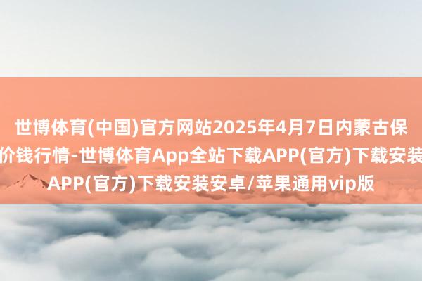 世博体育(中国)官方网站2025年4月7日内蒙古保全庄农居品批发阛阓价钱行情-世博体育App全站下载APP(官方)下载安装安卓/苹果通用vip版