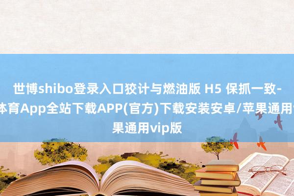 世博shibo登录入口狡计与燃油版 H5 保抓一致-世博体育App全站下载APP(官方)下载安装安卓/苹果通用vip版