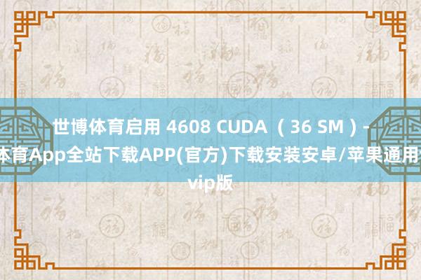 世博体育启用 4608 CUDA  ( 36 SM ) -世博体育App全站下载APP(官方)下载安装安卓/苹果通用vip版