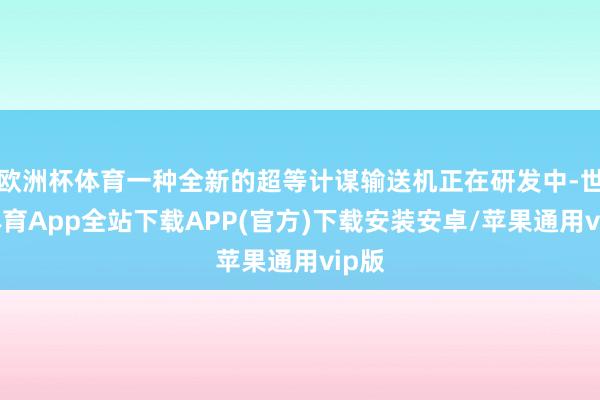 欧洲杯体育一种全新的超等计谋输送机正在研发中-世博体育App全站下载APP(官方)下载安装安卓/苹果通用vip版