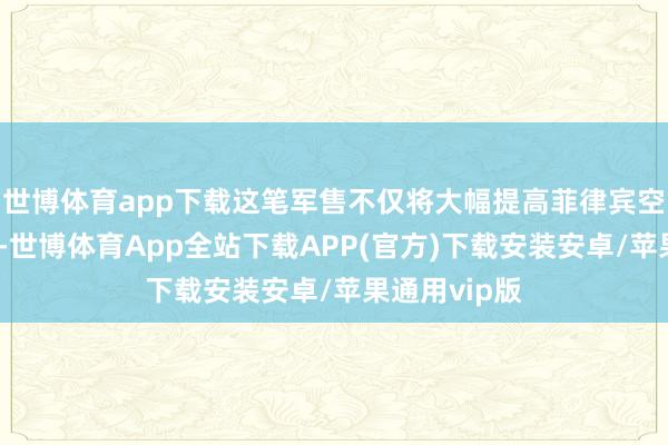 世博体育app下载这笔军售不仅将大幅提高菲律宾空军的构兵力-世博体育App全站下载APP(官方)下载安装安卓/苹果通用vip版